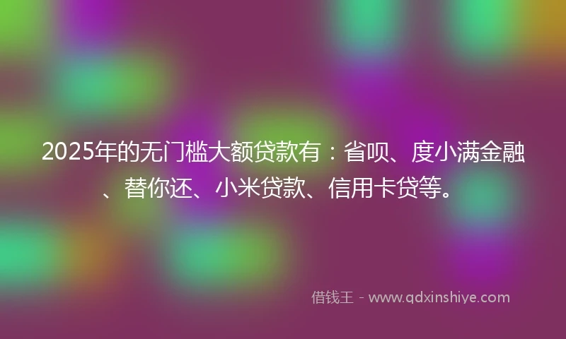 2025年的无门槛大额贷款有：省呗、度小满金融、替你还、小米贷款、信用卡贷等。