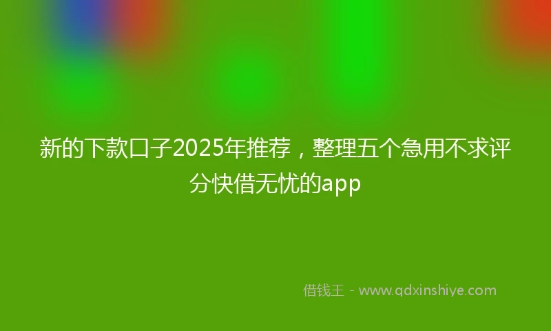 新的下款口子2025年推荐，整理五个急用不求评分快借无忧的app