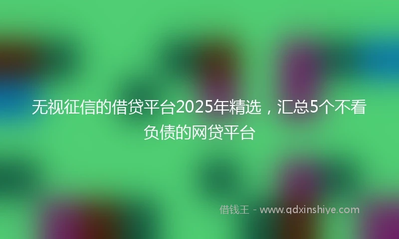 无视征信的借贷平台2025年精选，汇总5个不看负债的网贷平台