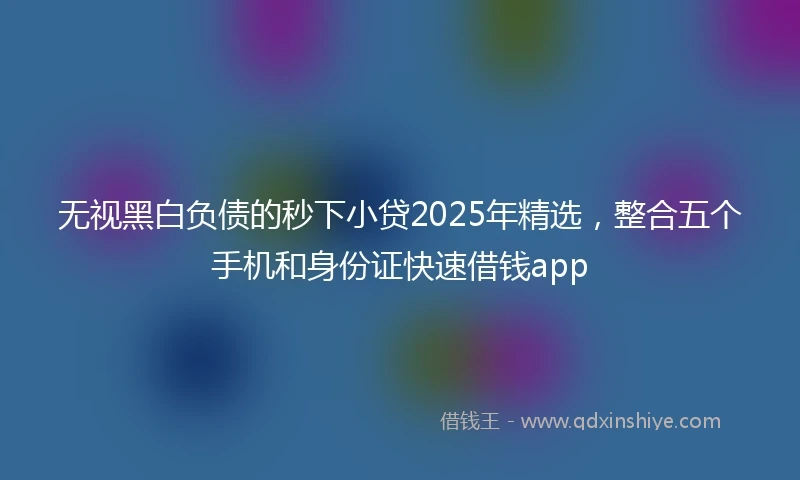 无视黑白负债的秒下小贷2025年精选,整合五个手机和身份证快速借钱app