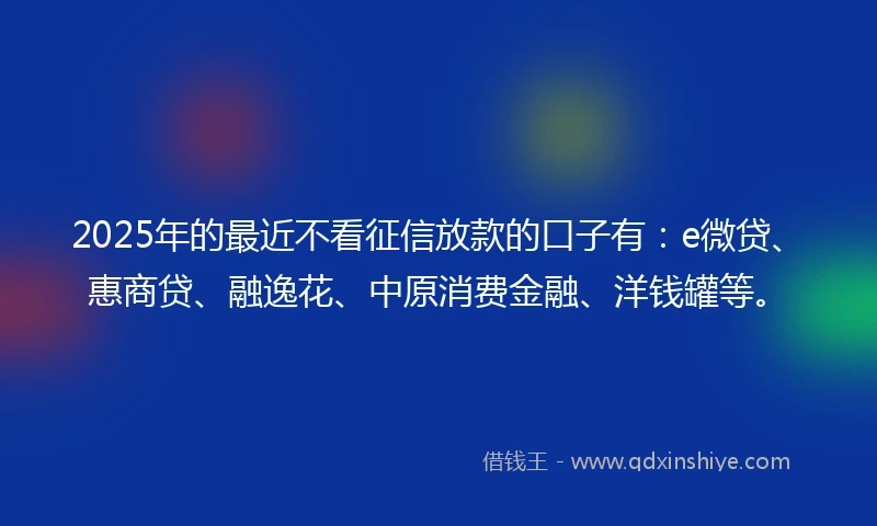 2025年的最近不看征信放款的口子有：e微贷、惠商贷、融逸花、中原消费金融、洋钱罐等。