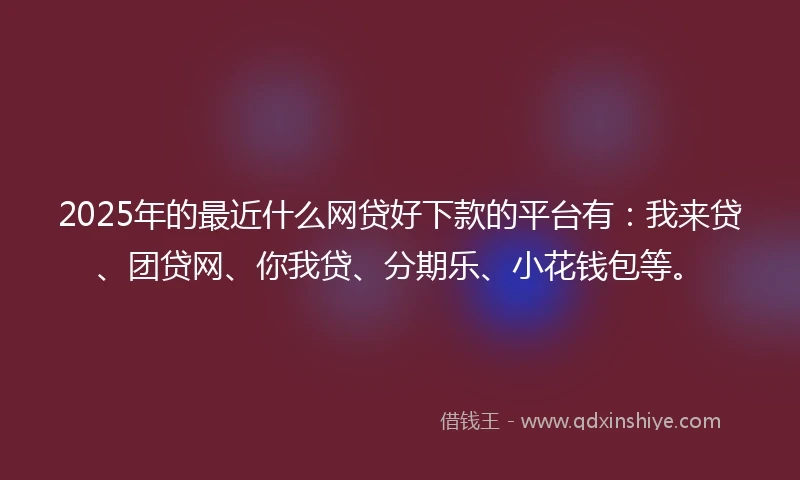 2025年的最近什么网贷好下款的平台有：我来贷、团贷网、你我贷、分期乐、小花钱包等。