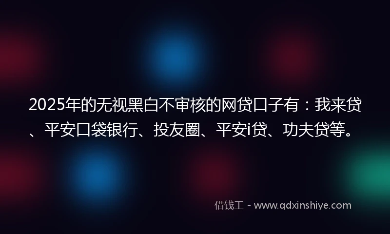 2025年的无视黑白不审核的网贷口子有：我来贷、平安口袋银行、投友圈、平安i贷、功夫贷等。