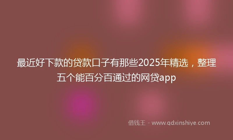 最近好下款的贷款口子有那些2025年精选，整理五个能百分百通过的网贷app