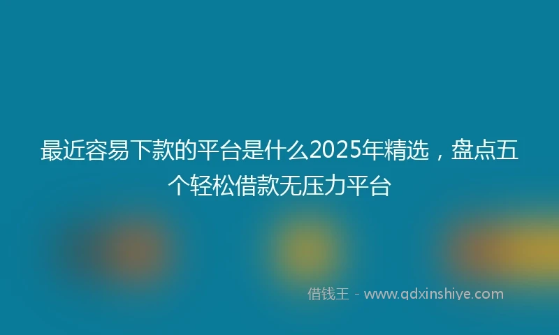 最近容易下款的平台是什么2025年精选，盘点五个轻松借款无压力平台