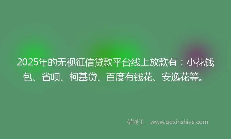 2025年的无视征信贷款平台线上放款有：小花钱包、省呗、柯基贷、百度有钱花、安逸花等。