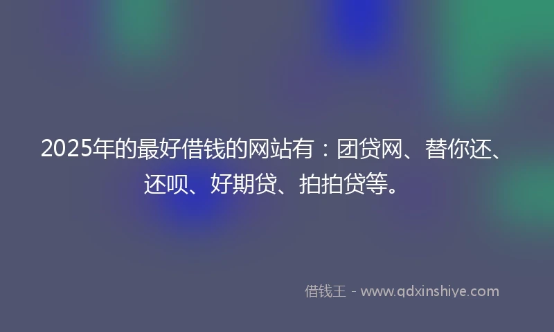 2025年的最好借钱的网站有：团贷网、替你还、还呗、好期贷、拍拍贷等。