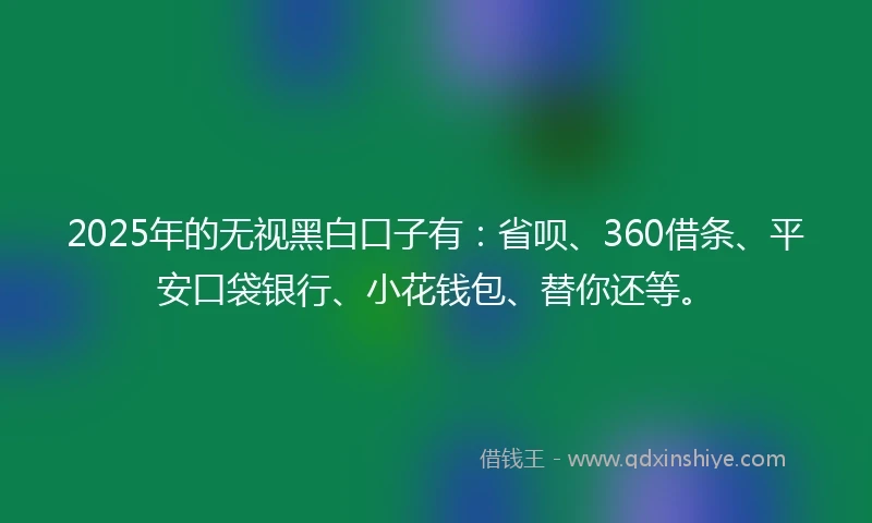 2025年的无视黑白口子有:省呗、360借条、平安口袋银行、小花钱包、替你还等。