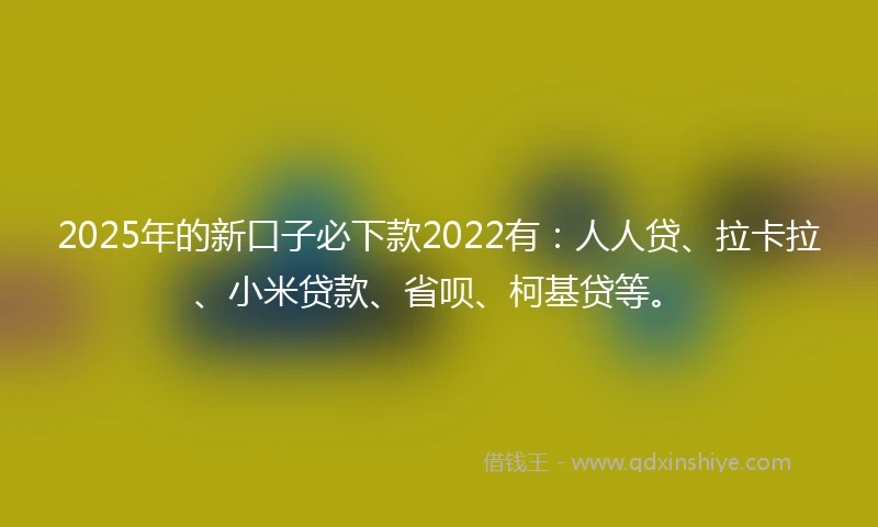 2025年的新口子必下款2022有：人人贷、拉卡拉、小米贷款、省呗、柯基贷等。