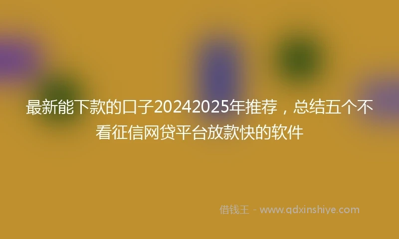 最新能下款的口子20242025年推荐，总结五个不看征信网贷平台放款快的软件