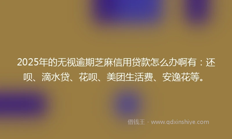 2025年的无视逾期芝麻信用贷款怎么办啊有：还呗、滴水贷、花呗、美团生活费、安逸花等。