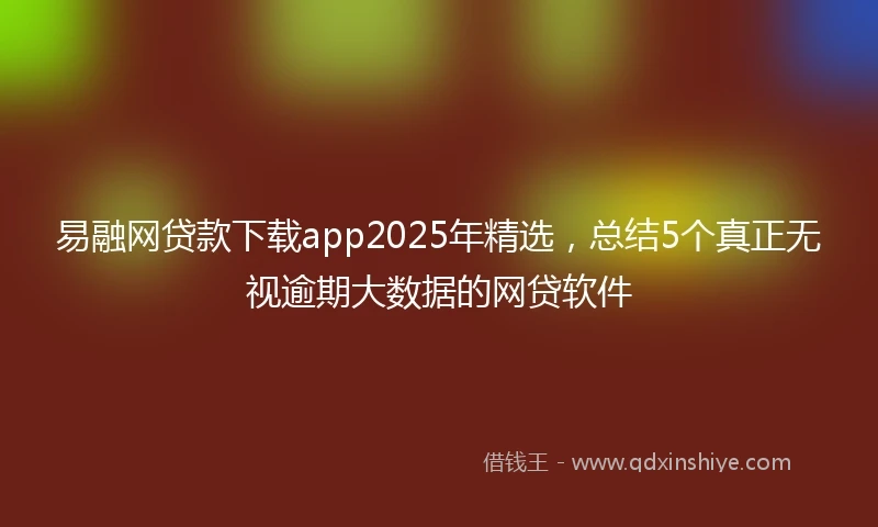 易融网贷款下载app2025年精选，总结5个真正无视逾期大数据的网贷软件