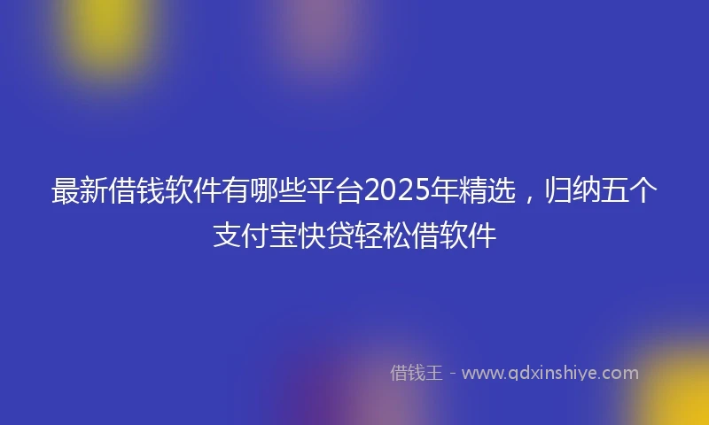 最新借钱软件有哪些平台2025年精选,归纳五个支付宝快贷轻松借软件