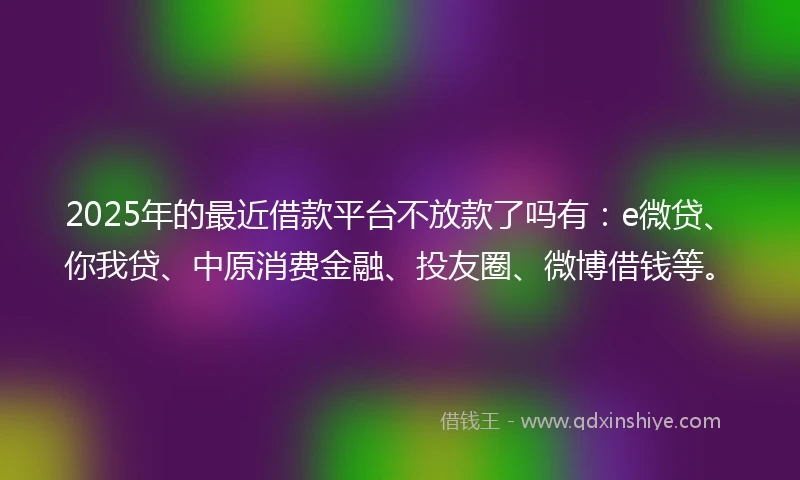 2025年的最近借款平台不放款了吗有:e微贷、你我贷、中原消费金融、投友圈、微博借钱等。