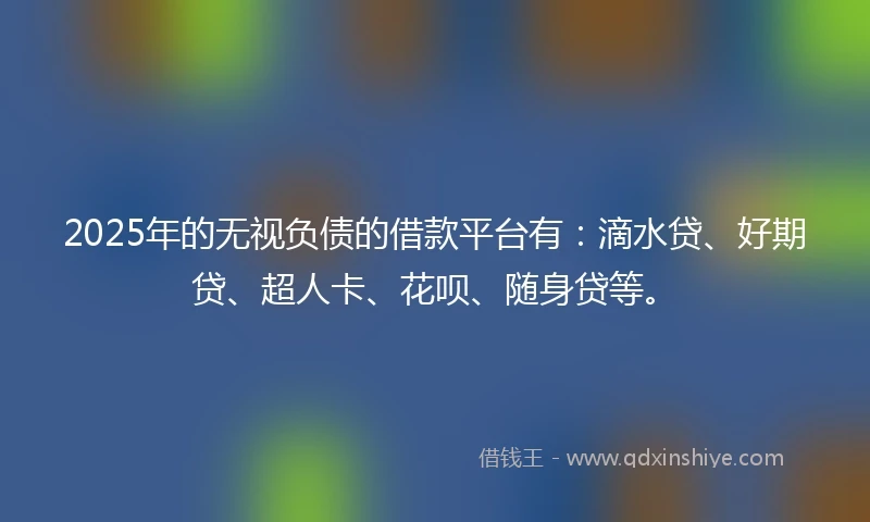2025年的无视负债的借款平台有：滴水贷、好期贷、超人卡、花呗、随身贷等。
