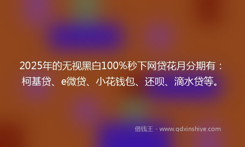 2025年的无视黑白100%秒下网贷花月分期有：柯基贷、e微贷、小花钱包、还呗、滴水贷等。