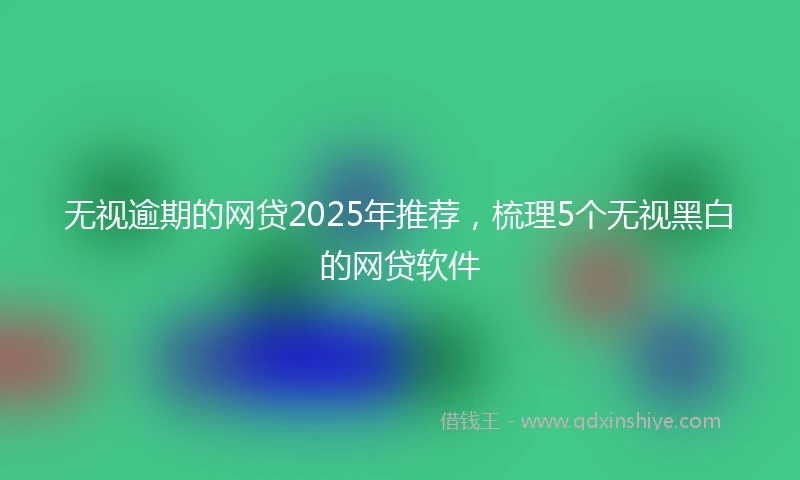 无视逾期的网贷2025年推荐，梳理5个无视黑白的网贷软件