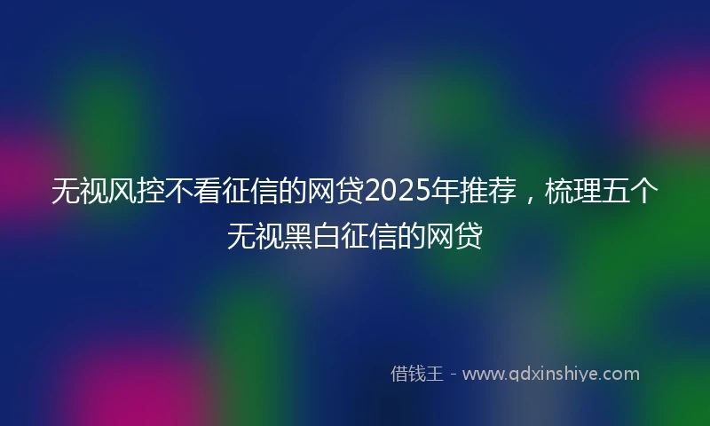 无视风控不看征信的网贷2025年推荐，梳理五个无视黑白征信的网贷