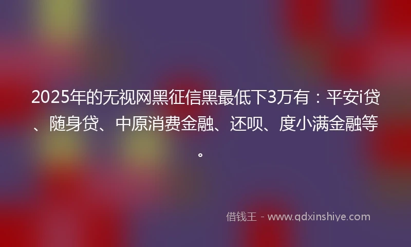 2025年的无视网黑征信黑最低下3万有：平安i贷、随身贷、中原消费金融、还呗、度小满金融等。