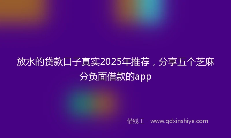 放水的贷款口子真实2025年推荐，分享五个芝麻分负面借款的app