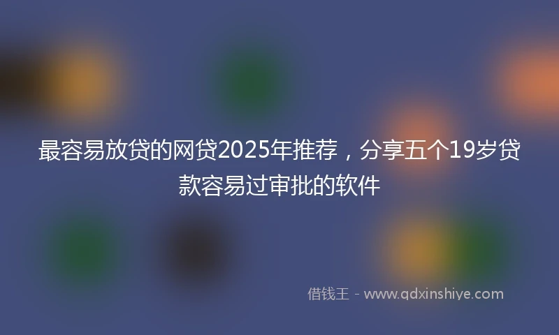 最容易放贷的网贷2025年推荐，分享五个19岁贷款容易过审批的软件