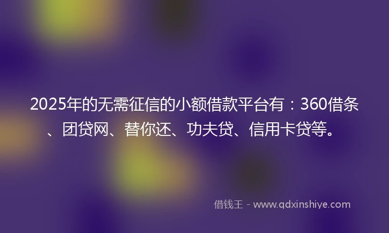 2025年的无需征信的小额借款平台有:360借条、团贷网、替你还、功夫贷、信用卡贷等。