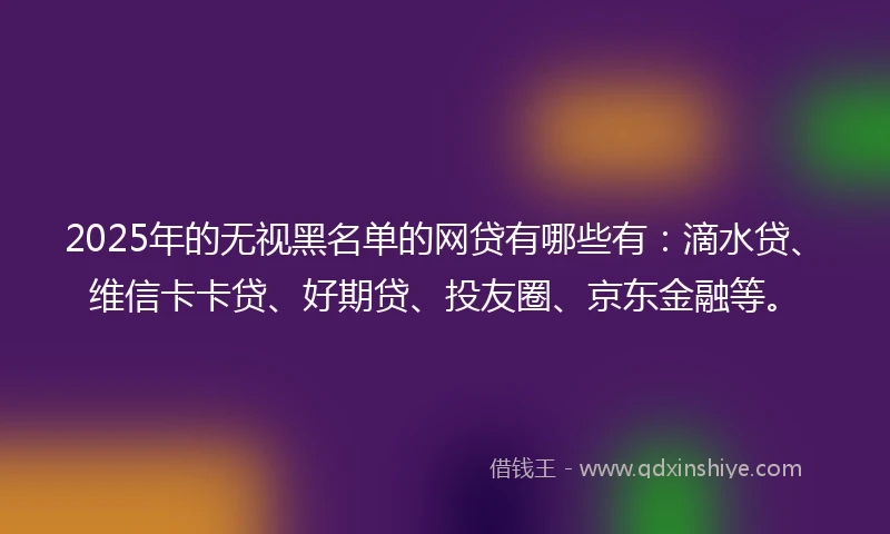 2025年的无视黑名单的网贷有哪些有：滴水贷、维信卡卡贷、好期贷、投友圈、京东金融等。
