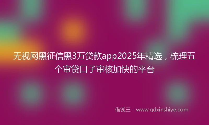 无视网黑征信黑3万贷款app2025年精选，梳理五个审贷口子审核加快的平台