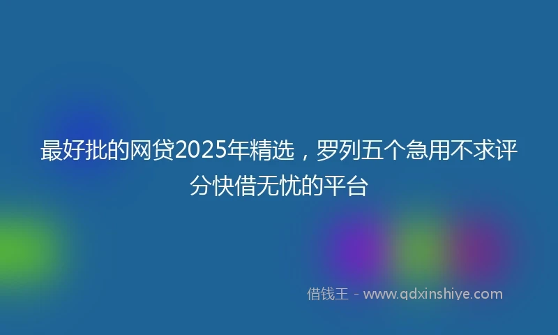 最好批的网贷2025年精选，罗列五个急用不求评分快借无忧的平台