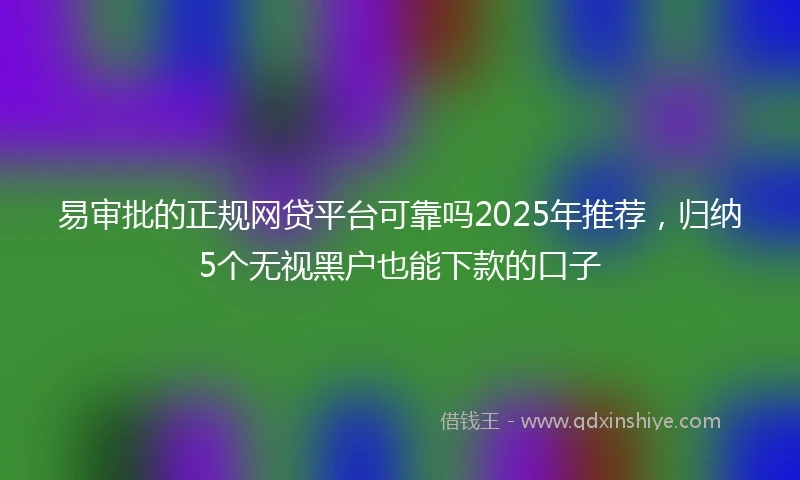 易审批的正规网贷平台可靠吗2025年推荐，归纳5个无视黑户也能下款的口子