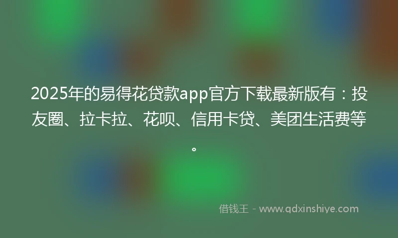 2025年的易得花贷款app官方下载最新版有：投友圈、拉卡拉、花呗、信用卡贷、美团生活费等。