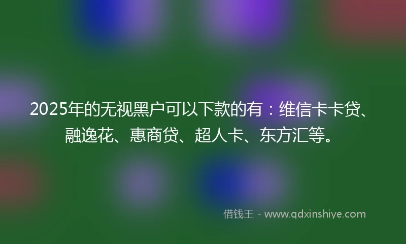2025年的无视黑户可以下款的有：维信卡卡贷、融逸花、惠商贷、超人卡、东方汇等。