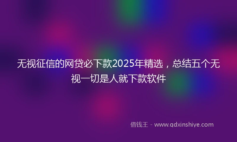 无视征信的网贷必下款2025年精选，总结五个无视一切是人就下款软件