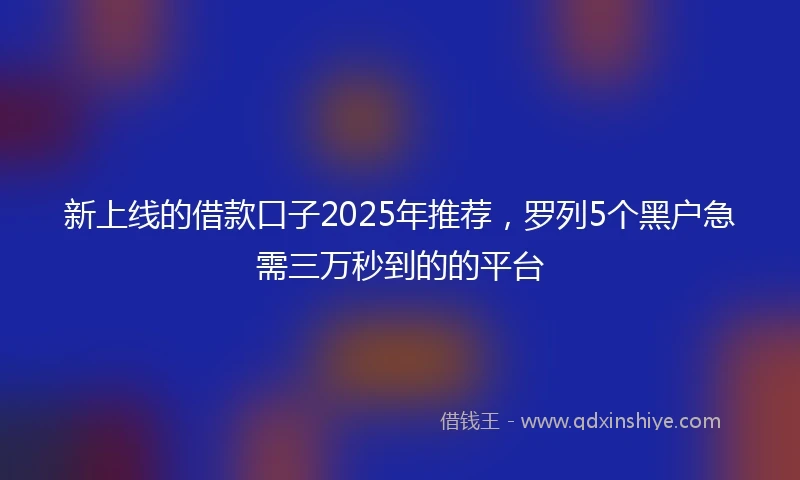 新上线的借款口子2025年推荐，罗列5个黑户急需三万秒到的的平台