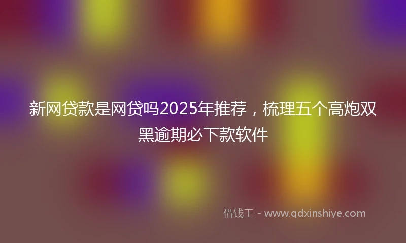 新网贷款是网贷吗2025年推荐，梳理五个高炮双黑逾期必下款软件