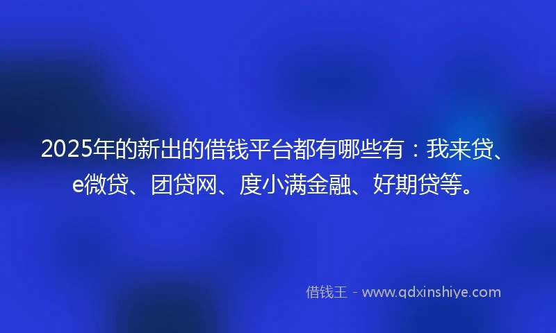 2025年的新出的借钱平台都有哪些有：我来贷、e微贷、团贷网、度小满金融、好期贷等。