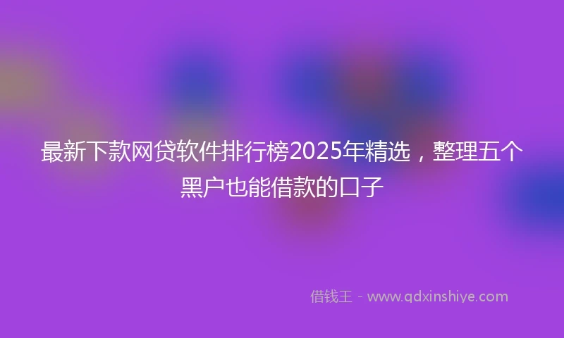 最新下款网贷软件排行榜2025年精选,整理五个黑户也能借款的口子