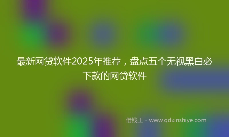 最新网贷软件2025年推荐，盘点五个无视黑白必下款的网贷软件