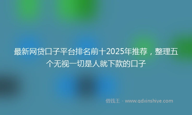 最新网贷口子平台排名前十2025年推荐，整理五个无视一切是人就下款的口子