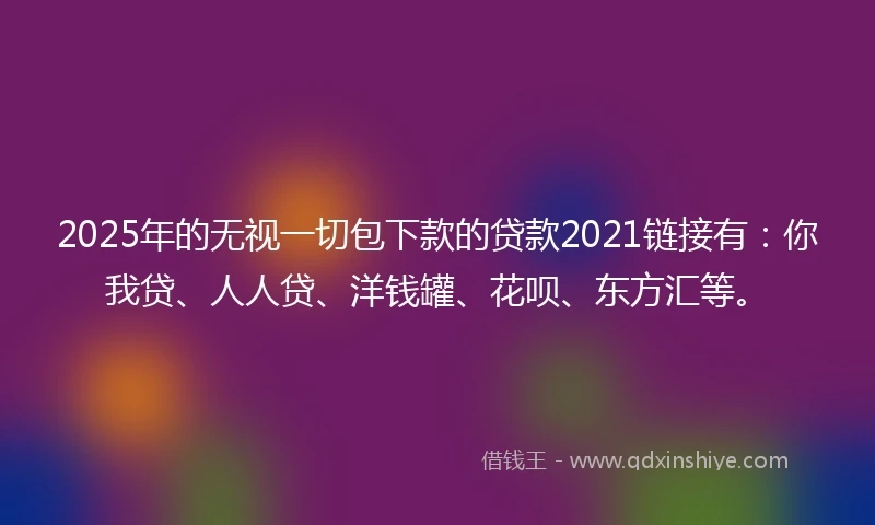 2025年的无视一切包下款的贷款2021链接有：你我贷、人人贷、洋钱罐、花呗、东方汇等。
