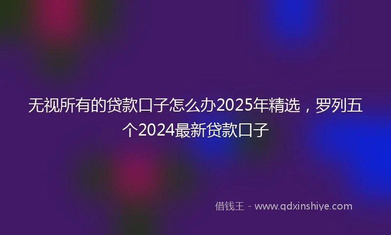 无视所有的贷款口子怎么办2025年精选，罗列五个2024最新贷款口子