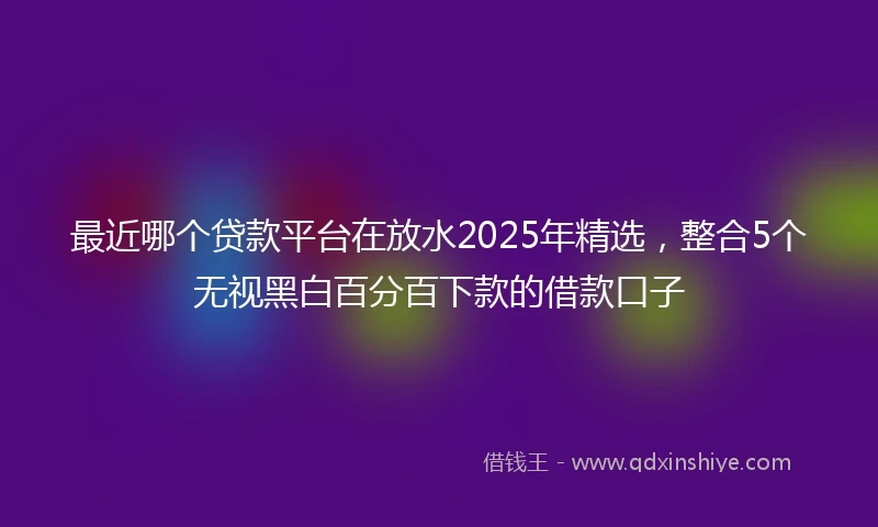 最近哪个贷款平台在放水2025年精选，整合5个无视黑白百分百下款的借款口子