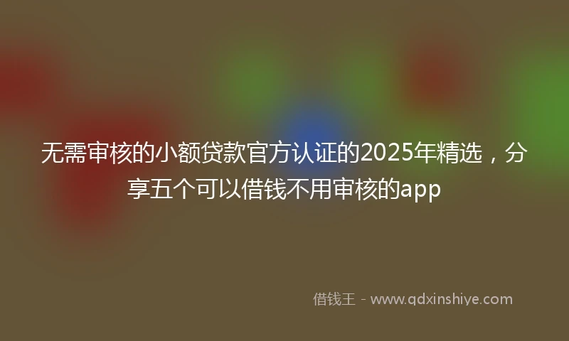 无需审核的小额贷款官方认证的2025年精选，分享五个可以借钱不用审核的app