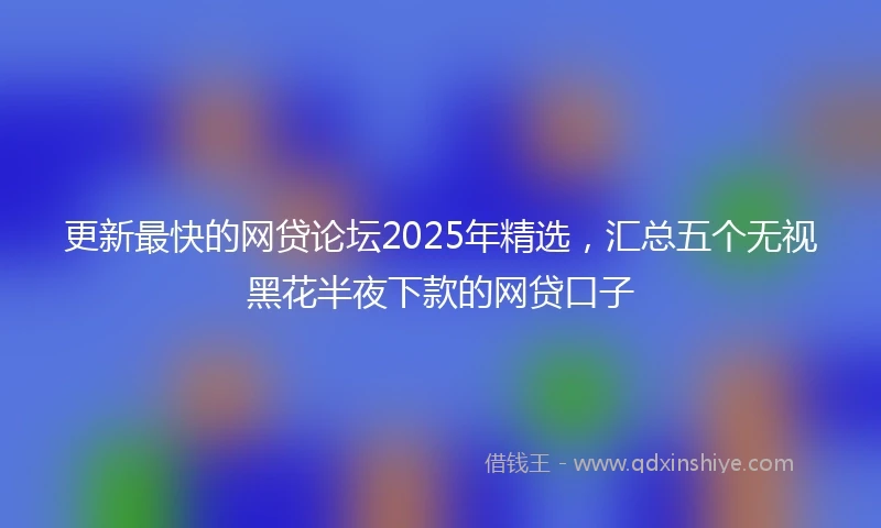 更新最快的网贷论坛2025年精选，汇总五个无视黑花半夜下款的网贷口子