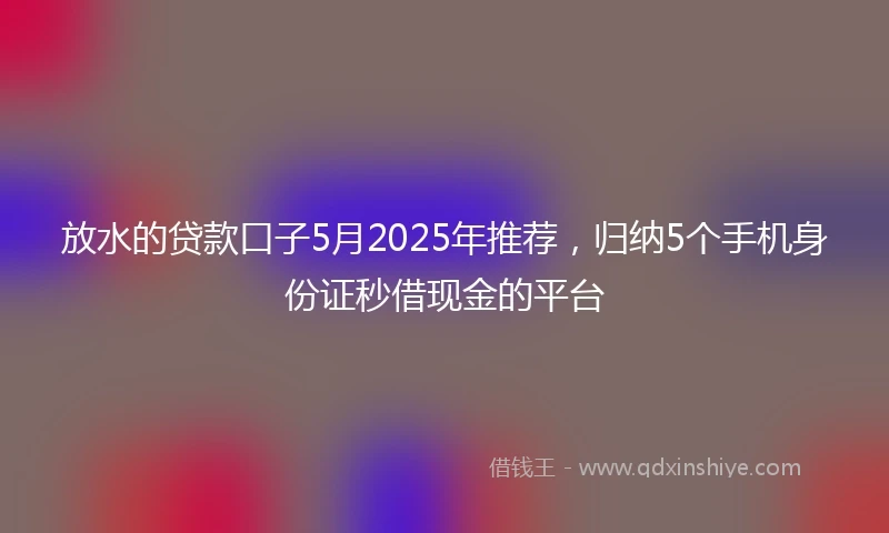 放水的贷款口子5月2025年推荐，归纳5个手机身份证秒借现金的平台