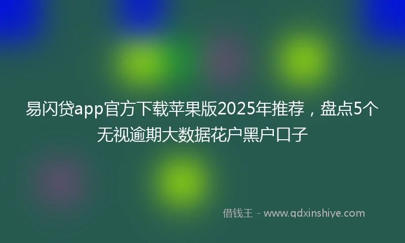 易闪贷app官方下载苹果版2025年推荐，盘点5个无视逾期大数据花户黑户口子