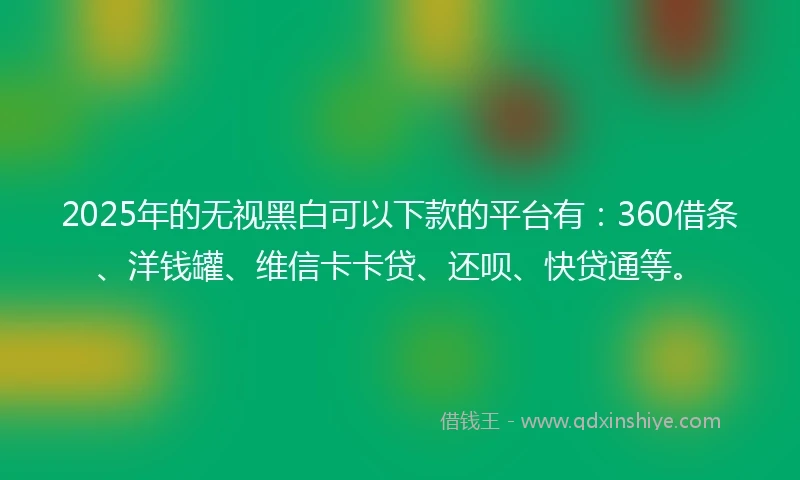 2025年的无视黑白可以下款的平台有：360借条、洋钱罐、维信卡卡贷、还呗、快贷通等。