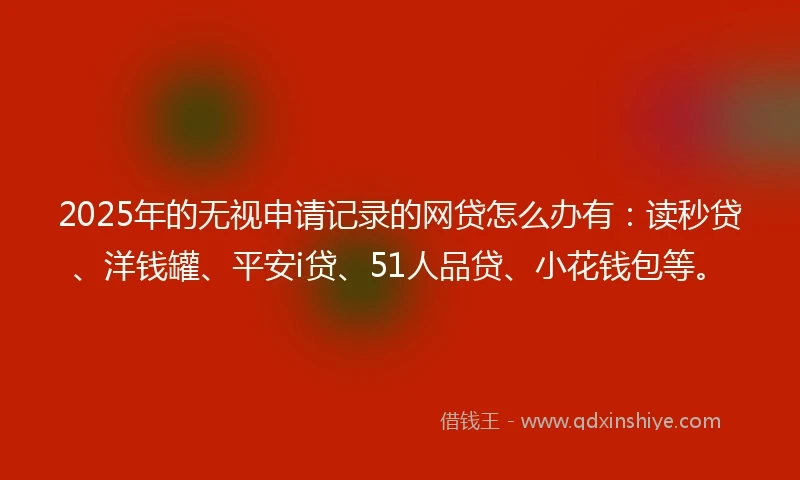 2025年的无视申请记录的网贷怎么办有：读秒贷、洋钱罐、平安i贷、51人品贷、小花钱包等。