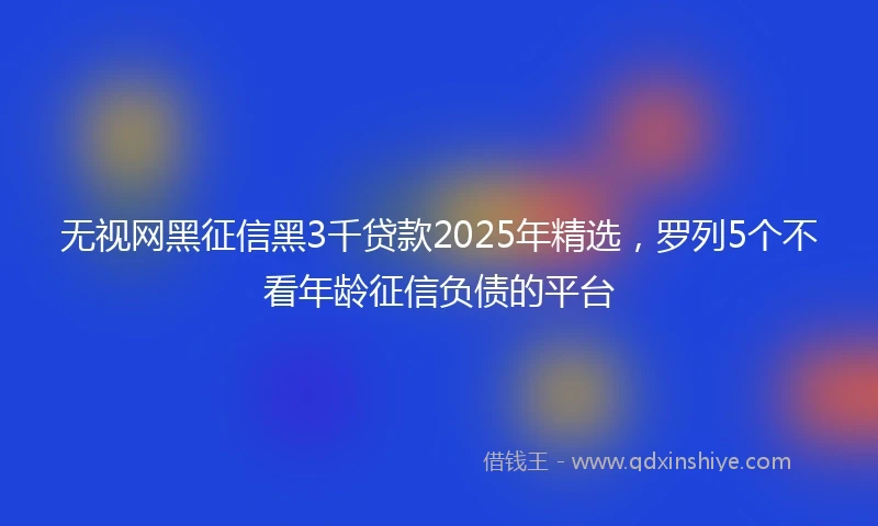 无视网黑征信黑3千贷款2025年精选，罗列5个不看年龄征信负债的平台