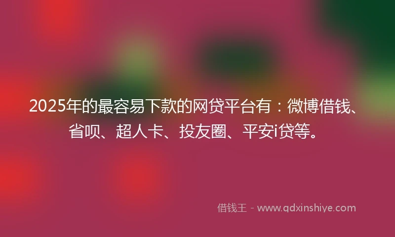 2025年的最容易下款的网贷平台有：微博借钱、省呗、超人卡、投友圈、平安i贷等。